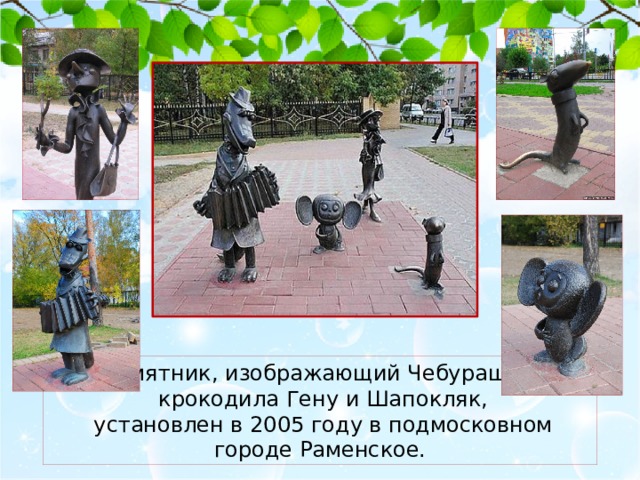 Памятник, изображающий Чебурашку,  крокодила Гену и Шапокляк,  установлен в 2005 году в подмосковном городе Раменское. 
