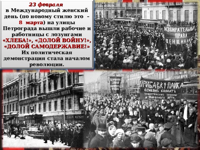 23 февраля  в Международный женский день (по новому стилю это – 8 марта ) на улицы Петрограда вышли рабочие и работницы с лозунгами «ХЛЕБА!», «ДОЛОЙ ВОЙНУ!», «ДОЛОЙ САМОДЕРЖАВИЕ!» Их политическая демонстрация стала началом революции. 