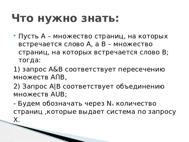 Что нужно знать: Пусть А – множество страниц, на которых встречается слово А, а В – множество страниц, на которых встречается слово В; тогда: 1) запрос А&В соответствует пересечению множеств А Ո В, 2) Запрос А|В соответствует объединению множеств А ՍВ; - Будем обозначать через N х  количество страниц ,которые выдает система по запросу Х. 
