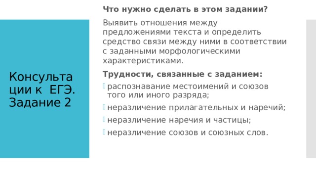 Что нужно сделать в этом задании? Выявить отношения между предложениями текста и определить средство связи между ними в соответствии с заданными морфологическими характеристиками. Трудности, связанные с заданием: распознавание местоимений и союзов того или иного разряда; неразличение прилагательных и наречий; неразличение наречия и частицы; неразличение союзов и союзных слов. Консультации к  ЕГЭ. Задание 2 