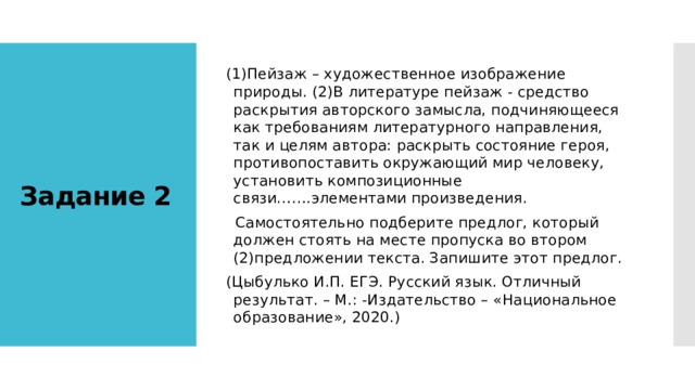 (1)Пейзаж – художественное изображение природы. (2)В литературе пейзаж - средство раскрытия авторского замысла, подчиняющееся как требованиям литературного направления, так и целям автора: раскрыть состояние героя, противопоставить окружающий мир человеку, установить композиционные связи…….элементами произведения.  Самостоятельно подберите предлог, который должен стоять на месте пропуска во втором (2)предложении текста. Запишите этот предлог. (Цыбулько И.П. ЕГЭ. Русский язык. Отличный результат. – М.: -Издательство – «Национальное образование», 2020.) Задание 2 