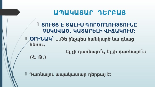 ԱՊԱԿԱՏԱՐ ԴԵՐԲԱՅ ՑՈՒՅՑ Է ՏԱԼԻՍ ԳՈՐԾՈՂՈՒԹՅՈՒՆԸ ՉՍԿՍՎԱԾ, ԿԱՏԱՐԵԼԻ ՎԻՃԱԿՈՒՄ: ՕՐԻՆԱԿ՝ …Թե ինչպես հանկարծ նա գնաց հեռու,  Էլ չի դառնալո՜ւ, էլ չի դառնալո՜ւ: (Հ. Թ.) Դառնալու ապակատար դերբայ է:  