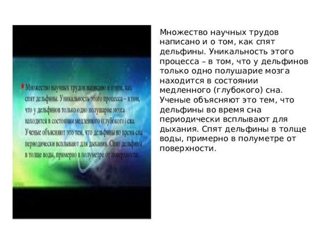 Множество научных трудов написано и о том, как спят дельфины. Уникальность этого процесса – в том, что у дельфинов только одно полушарие мозга находится в состоянии медленного (глубокого) сна. Ученые объясняют это тем, что дельфины во время сна периодически всплывают для дыхания. Спят дельфины в толще воды, примерно в полуметре от поверхности. 