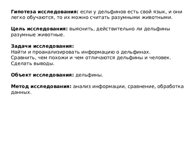 Гипотеза исследования:  если у дельфинов есть свой язык, и они легко обучаются, то их можно считать разумными животными.  Цель исследования:  выяснить, действительно ли дельфины разумные животные.  Задачи исследования: Найти и проанализировать информацию о дельфинах. Сравнить, чем похожи и чем отличаются дельфины и человек. Сделать выводы.  Объект исследования:  дельфины.  Метод исследования:  анализ информации, сравнение, обработка данных. 