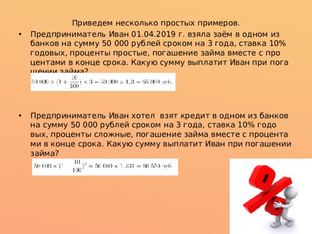 Приведем несколько простых примеров. Предприниматель Иван 01.04.2019 г. взя­ла заём в одном из банков на сум­му 50 000 ру­блей сро­ком на 3 го­да, став­ка 10% го­до­вых, про­цен­ты про­стые, по­га­ше­ние займа вме­сте с про­цен­та­ми в кон­це сро­ка. Ка­кую сум­му выпла­тит Иван при по­га­ше­нии займа? Предприниматель Иван хотел взят кредит в одном из банков на сум­му 50 000 ру­блей сро­ком на 3 го­да, став­ка 10% го­до­вых, про­цен­ты слож­ные, по­га­ше­ние займа вме­сте с про­цен­та­ми в кон­це сро­ка. Ка­кую сум­му выпла­тит Иван при по­га­ше­нии займа? 