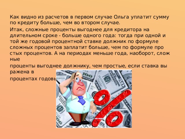 Как видно из расчетов в первом случае Ольга уплатит сумму по кредиту больше, чем во втором случае. Итак, слож­ные про­цен­ты вы­год­нее для кре­ди­то­ра на длительном сроке - больше од­но­го го­да: то­гда при од­ной и той же го­до­вой про­цент­ной став­ке долж­ник по фор­му­ле слож­ных про­цен­тов запла­тит больше, чем по фор­му­ле про­стых про­цен­тов. А на пе­ри­о­дах мень­ше го­да, нао­бо­рот, слож­ные про­цен­ты вы­год­нее долж­ни­ку, чем про­стые, если став­ка вы­ра­же­на в про­цен­тах го­до­вых. 