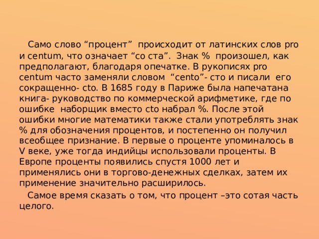   Само слово “процент”  происходит от латинских слов pro и centum, что означает “со ста”. Знак %  произошел, как предполагают, благодаря опечатке. В рукописях pro centum часто заменяли словом  “cento”- сто и писали  его сокращенно- cto. В 1685 году в Париже была напечатана книга- руководство по коммерческой арифметике, где по ошибке  наборщик вместо cto набрал %. После этой ошибки многие математики также стали употреблять знак % для обозначения процентов, и постепенно он получил всеобщее признание. В первые о проценте упоминалось в V веке, уже тогда индийцы использовали проценты. В Европе проценты появились спустя 1000 лет и применялись они в торгово-денежных сделках, затем их применение значительно расширилось.  Самое время сказать о том, что процент –это сотая часть целого. 