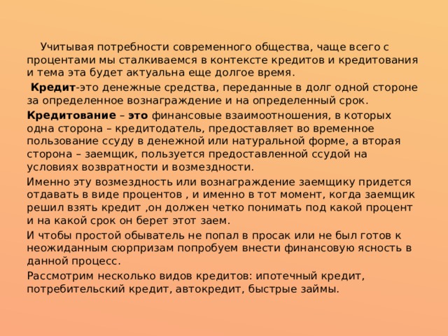  Учитывая потребности современного общества, чаще всего с процентами мы сталкиваемся в контексте кредитов и кредитования и тема эта будет актуальна еще долгое время.  Кредит -это денежные средства, переданные в долг одной стороне за определенное вознаграждение и на определенный срок. Кредитование  –  это  финансовые взаимоотношения, в которых одна сторона – кредитодатель, предоставляет во временное пользование ссуду в денежной или натуральной форме, а вторая сторона – заемщик, пользуется предоставленной ссудой на условиях возвратности и возмездности. Именно эту возмездность или вознаграждение заемщику придется отдавать в виде процентов , и именно в тот момент, когда заемщик решил взять кредит ,он должен четко понимать под какой процент и на какой срок он берет этот заем. И чтобы простой обыватель не попал в просак или не был готов к неожиданным сюрпризам попробуем внести финансовую ясность в данной процесс. Рассмотрим несколько видов кредитов: ипотечный кредит, потребительский кредит, автокредит, быстрые займы. 