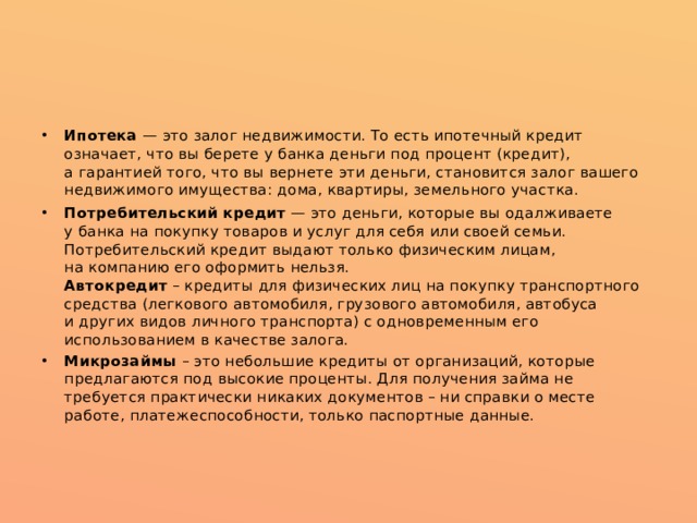 Ипотека  — это залог недвижимости. То есть ипотечный кредит означает, что вы берете у банка деньги под процент (кредит), а гарантией того, что вы вернете эти деньги, становится залог вашего недвижимого имущества: дома, квартиры, земельного участка. Потребительский кредит  — это деньги, которые вы одалживаете у банка на покупку товаров и услуг для себя или своей семьи. Потребительский кредит выдают только физическим лицам, на компанию его оформить нельзя.  Автокредит  – кредиты для физических лиц на покупку транспортного средства (легкового автомобиля, грузового автомобиля, автобуса и других видов личного транспорта) с одновременным его использованием в качестве залога. Микрозаймы – это небольшие кредиты от организаций, которые предлагаются под высокие проценты. Для получения займа не требуется практически никаких документов – ни справки о месте работе, платежеспособности, только паспортные данные.    