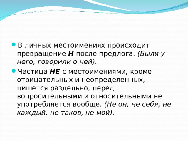 В личных местоимениях происходит превращение Н после предлога. (Были у него, говорили о ней). Частица НЕ с местоимениями, кроме отрицательных и неопределенных, пишется раздельно, перед вопросительными и относительными не употребляется вообще. (Не он, не себя, не каждый, не таков, не мой).    