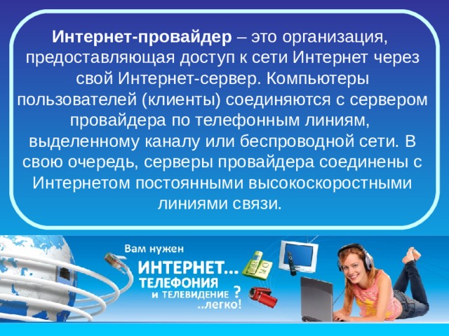 Интернет-провайдер  – это организация,  предоставляющая доступ к сети Интернет через свой Интернет-сервер. Компьютеры пользователей (клиенты) соединяются с сервером провайдера по телефонным линиям,  выделенному каналу или беспроводной сети. В свою очередь, серверы провайдера соединены с Интернетом постоянными высокоскоростными линиями связи. 