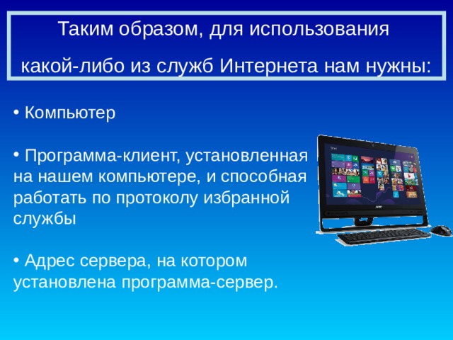 Таким образом, для использования какой-либо из служб Интернета нам нужны:  Компьютер   Программа-клиент, установленная на нашем компьютере, и способная работать по протоколу избранной службы   Адрес сервера, на котором установлена программа-сервер. 