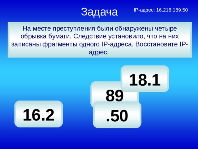 Задача   IP-адрес: 16.218.189.50 На месте преступления были обнаружены четыре обрывка бумаги. Следствие установило, что на них записаны фрагменты одного IP-адреса. Восстановите IP-адрес. 18.1 89 16.2 .50 