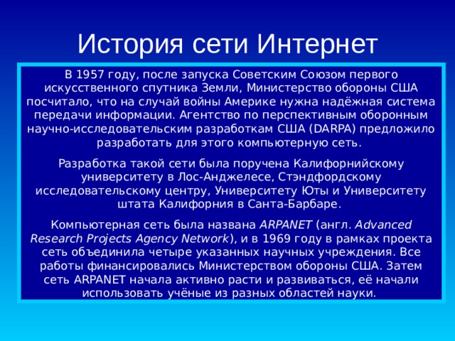 История сети Интернет В 1957 году, после запуска Советским Союзом первого искусственного спутника Земли, Министерство обороны США посчитало, что на случай войны Америке нужна надёжная система передачи информации. Агентство по перспективным оборонным научно-исследовательским разработкам США (DARPA) предложило разработать для этого компьютерную сеть. Разработка такой сети была поручена Калифорнийскому университету в Лос-Анджелесе, Стэндфордскому исследовательскому центру, Университету Юты и Университету штата Калифорния в Санта-Барбаре. Компьютерная сеть была названа  ARPANET  (англ.  Advanced Research Projects Agency Network ), и в 1969 году в рамках проекта сеть объединила четыре указанных научных учреждения. Все работы финансировались Министерством обороны США. Затем сеть ARPANET начала активно расти и развиваться, её начали использовать учёные из разных областей науки. 