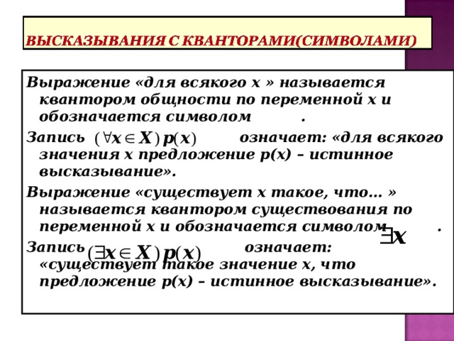 Выражение «для всякого х » называется квантором общности по переменной х и обозначается символом . Запись означает: «для всякого значения х предложение р(х) – истинное высказывание». Выражение «существует х такое, что… » называется квантором существования по переменной х и обозначается символом . Запись означает: «существует такое значение х, что предложение р(х) – истинное высказывание». 