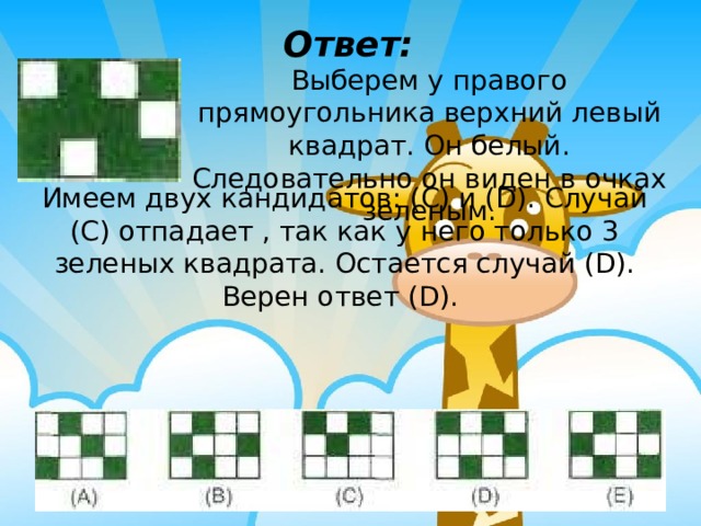 Ответ: Выберем у правого прямоугольника верхний левый квадрат. Он белый. Следовательно он виден в очках зеленым. Имеем двух кандидатов: (C) и (D). Случай (C) отпадает , так как у него только 3 зеленых квадрата. Остается случай (D). Верен ответ (D). 