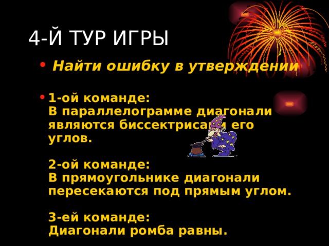 4-Й ТУР ИГРЫ  Найти ошибку в утверждении  1-ой команде:  В параллелограмме диагонали являются биссектрисами его углов.   2-ой команде:  В прямоугольнике диагонали пересекаются под прямым углом.   3-ей команде:  Диагонали ромба равны.   Найти ошибку в утверждении  1-ой команде:  В параллелограмме диагонали являются биссектрисами его углов.   2-ой команде:  В прямоугольнике диагонали пересекаются под прямым углом.   3-ей команде:  Диагонали ромба равны.  