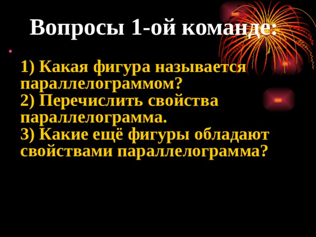 Вопросы 1-ой команде:  1) Какая фигура называется параллелограммом?  2) Перечислить свойства параллелограмма.  3) Какие ещё фигуры обладают свойствами параллелограмма?     