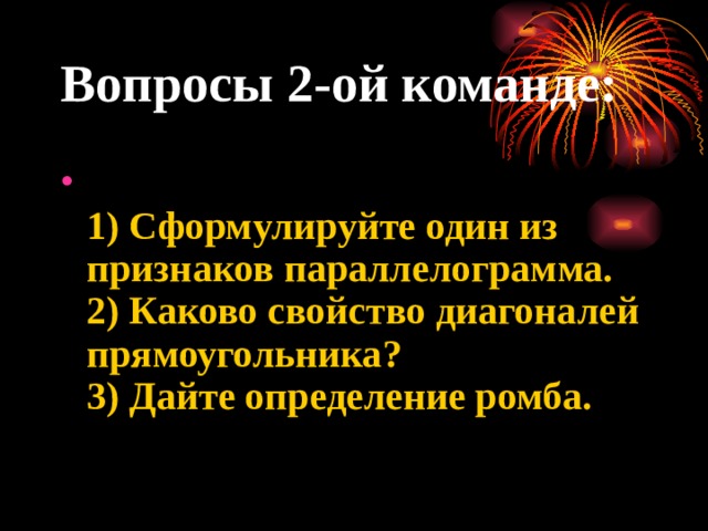 Вопросы 2-ой команде:  1) Сформулируйте один из признаков параллелограмма.  2) Каково свойство диагоналей прямоугольника?  3) Дайте определение ромба.   