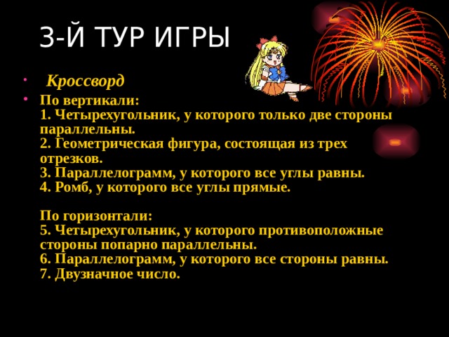 3-Й ТУР ИГРЫ   Кроссворд                    По вертикали:  1. Четырехугольник, у которого только две стороны параллельны.  2. Геометрическая фигура, состоящая из трех отрезков.  3. Параллелограмм, у которого все углы равны.  4. Ромб, у которого все углы прямые.    По горизонтали:  5. Четырехугольник, у которого противоположные стороны попарно параллельны.  6. Параллелограмм, у которого все стороны равны.  7. Двузначное число.    