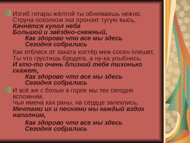 Изгиб гитары жёлтой ты обнимаешь нежно,  Струна осколком эха пронзит тугую высь,  Качнётся купол неба  Большой и звёздно-снежный,  Как здорово что все мы здесь  Сегодня собрались  Как отблеск от заката костёр меж сосен пляшет,  Ты что грустишь бродяга, а ну-ка улыбнись,  И кто-то очень близкий тебе тихонько скажет ,  Как здорово что все мы здесь  Сегодня собрались И всё же с болью в горле мы тех сегодня вспомним,  Чьи имена как раны, на сердце запеклись,  Мечтами их и песнями мы каждый вздох наполним,  Как здорово что все мы здесь  Сегодня собрались  