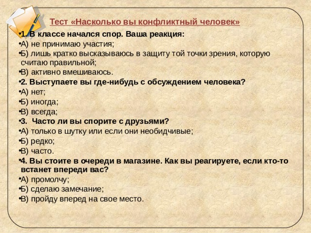 Тест «Насколько вы конфликтный человек»   1. В классе начался спор. Ваша реакция: А) не принимаю участия; Б) лишь кратко высказываюсь в защиту той точки зрения, которую считаю правильной; В) активно вмешиваюсь. 2. Выступаете вы где-нибудь с обсуждением человека? А) нет; Б) иногда; В) всегда; 3.  Часто ли вы спорите с друзьями? А) только в шутку или если они необидчивые; Б) редко; В) часто. 4. Вы стоите в очереди в магазине. Как вы реагируете, если кто-то встанет впереди вас? А) промолчу; Б) сделаю замечание; В) пройду вперед на свое место.   