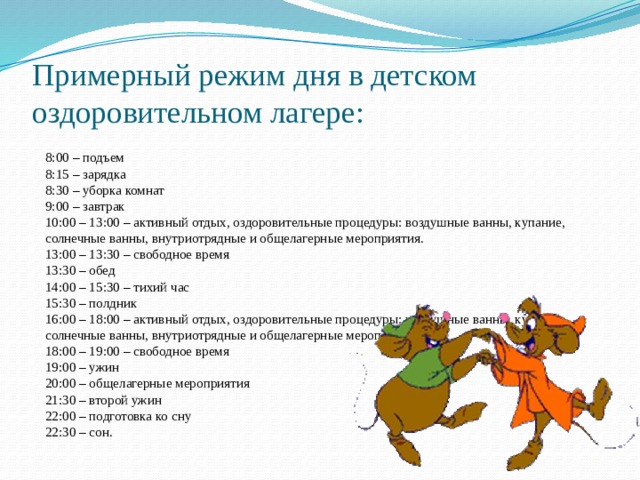 Примерный режим дня в детском оздоровительном лагере:  8:00 – подъем  8:15 – зарядка  8:30 – уборка комнат  9:00 – завтрак  10:00 – 13:00 – активный отдых, оздоровительные процедуры: воздушные ванны, купание, солнечные ванны, внутриотрядные и общелагерные мероприятия.  13:00 – 13:30 – свободное время  13:30 – обед  14:00 – 15:30 – тихий час  15:30 – полдник  16:00 – 18:00 – активный отдых, оздоровительные процедуры: воздушные ванны, купание, солнечные ванны, внутриотрядные и общелагерные мероприятия.  18:00 – 19:00 – свободное время  19:00 – ужин  20:00 – общелагерные мероприятия  21:30 – второй ужин  22:00 – подготовка ко сну  22:30 – сон. 