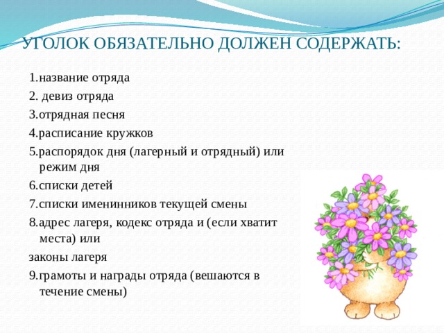 УГОЛОК ОБЯЗАТЕЛЬНО ДОЛЖЕН СОДЕРЖАТЬ:   1.название отряда 2. девиз отряда 3.отрядная песня 4.расписание кружков 5.распорядок дня (лагерный и отрядный) или режим дня 6.списки детей 7.списки именинников текущей смены 8.адрес лагеря, кодекс отряда и (если хватит места) или законы лагеря 9.грамоты и награды отряда (вешаются в течение смены)   