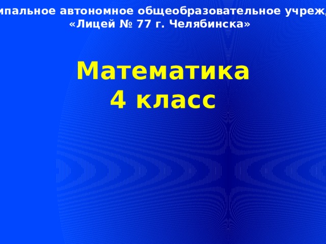 Муниципальное автономное общеобразовательное учреждение «Лицей № 77 г. Челябинска» Математика 4 класс 