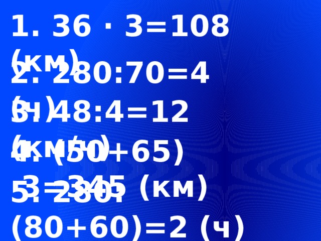 1. 36 ∙ 3=108 (км) 2. 280:70=4 (ч) 3. 48:4=12 (км/ч) 4. (50+65) ∙3=345 (км) 5. 280:(80+60)=2 (ч) 
