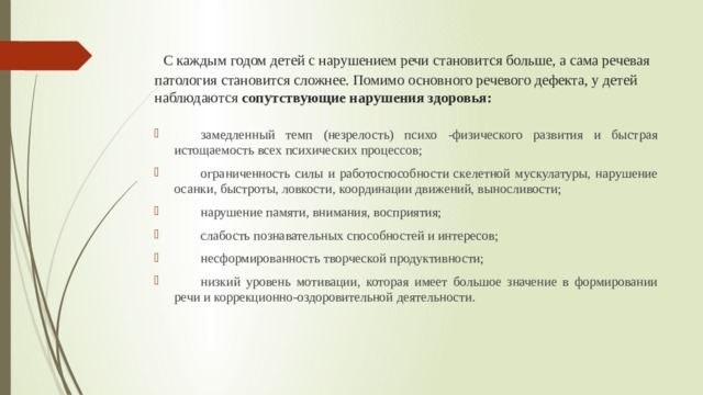  С каждым годом детей с нарушением речи становится больше, а сама речевая патология становится сложнее. Помимо основного речевого дефекта, у детей наблюдаются сопутствующие нарушения здоровья:  замедленный темп (незрелость) психо -физического развития и быстрая истощаемость всех психических процессов;  ограниченность силы и работоспособности скелетной мускулатуры, нарушение осанки, быстроты, ловкости, координации движений, выносливости;  нарушение памяти, внимания, восприятия;  слабость познавательных способностей и интересов;  несформированность творческой продуктивности;  низкий уровень мотивации, которая имеет большое значение в формировании речи и коррекционно-оздоровительной деятельности. 