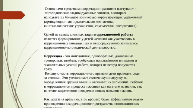  Основными средствами коррекции и развития выступают :  логопедические индивидуальные занятия, в которых используется большое количество корригирующих упражнений (артикуляционная и дыхательная гимнастика, кинезиологические упражнения, самомассаж, логоритмика). Одной из самых сложных задач коррекционной работы является формирование у детей желания как участвовать в коррекционных занятиях, так и непосредственно заниматься коррекционно-логопедической деятельностью.  Коррекция - это монотонные, однообразные, длительные тренировки, тяжёлая, требующая напряжённого внимания и значительных усилий работа, которая не всегда получается сразу.  Большую часть коррекционного времени дети проводят, сидя за столами. Это увеличивает статическую нагрузку на определенные группы мышц и вызывает их утомление. Ребёнок в коррекционном процессе пассивен как на этапе познания, так на этапе закрепления и введения новых навыков в жизнь. Как доказала практика, этот процесс будет эффективным только при введении в коррекционное пространство инновационных технологий. 