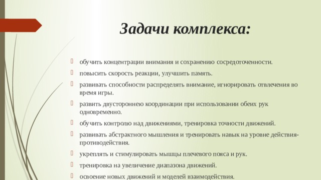 Задачи комплекса: обучить концентрации внимания и сохранению сосредоточенности. повысить скорость реакции, улучшить память. развивать способности распределять внимание, игнорировать отвлечения во время игры. развить двустороннею координации при использовании обеих рук одновременно. обучить контролю над движениями, тренировка точности движений. развивать абстрактного мышления и тренировать навык на уровне действия-противодействия. укреплять и стимулировать мышцы плечевого пояса и рук. тренировка на увеличение диапазона движений. освоение новых движений и моделей взаимодействия. обучение направленной деятельности и пониманию положения тела в пространстве. 