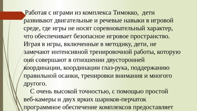  Работая с играми из комплекса Тимокко, дети развивают двигательные и речевые навыки в игровой среде, где игры не носят соревновательный характер, что обеспечивает безопасное игровое пространство. Играя в игры, включенные в методику, дети, не замечают интенсивной тренировочной работы, которую они совершают в отношении двусторонней координации, координации глаз-рука, поддержанию правильной осанки, тренировки внимания и многого другого.  С очень высокой точностью, с помощью простой веб-камеры и двух ярких шариков-перчаток программное обеспечение комплексов предоставляет широчайшие возможности для проведения развивающих занятий со здоровыми детьми и коррекционных занятий и тренировок для детей с нарушениями в развитии. 