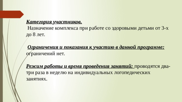 Категория участников.  Назначение комплекса при работе со здоровыми детьми от 3-х до 8 лет.  Ограничения и показания к участию в данной программе: ограничений нет.  Режим работы и время проведения занятий: проводятся два-три раза в неделю на индивидуальных логопедических занятиях. 