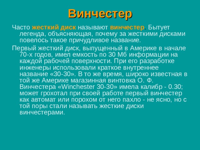 Винчестер Часто жесткий диск  называют  винчестер . Бытует легенда, объясняющая, почему за жесткими дисками повелось такое причудливое название. Первый жесткий диск, выпущенный в Америке в начале 70-х годов, имел емкость по 30 Мб информации на каждой рабочей поверхности. При его разработке инженеры использовали краткое внутреннее название «30-30». В то же время, широко известная в той же Америке магазинная винтовка О. Ф. Винчестера «Winchester 30-30» имела калибр - 0.30; может грохотал при своей работе первый винчестер как автомат или порохом от него пахло - не ясно, но с той поры стали называть жесткие диски винчестерами. 