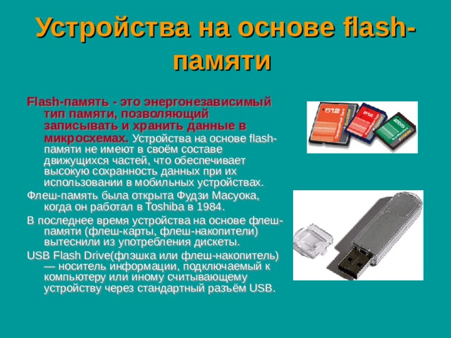 Устройства на основе flash-памяти  Flash-память - это энергонезависимый тип памяти, позволяющий записывать и хранить данные в микросхемах.  Устройства на основе flash-памяти не имеют в своём составе движущихся частей, что обеспечивает высокую сохранность данных при их использовании в мобильных устройствах. Флеш-память была открыта Фудзи Масуока, когда он работал в Toshiba в 1984. В последнее время устройства на основе флеш-памяти (флеш-карты, флеш-накопители) вытеснили из употребления дискеты. USB Flash Drive(флэшка или флеш-накопитель) — носитель информации, подключаемый к компьютеру или иному считывающему устройству через стандартный разъём USB.  