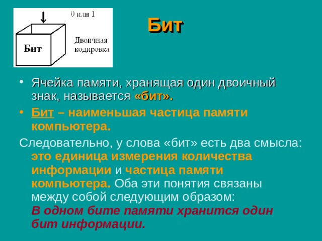 Бит Ячейка памяти, хранящая один двоичный знак, называется «бит». Бит – наименьшая частица памяти компьютера. Следовательно, у слова «бит» есть два смысла:  это единица измерения количества информации  и  частица памяти компьютера.  Оба эти понятия связаны между собой следующим образом:   В одном бите памяти хранится один бит информации. 