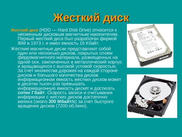 Жесткий диск Жесткий диск  (HDD — Hard Disk Drive) относится к несменным дисковым магнитным накопителям. Первый жесткий диск был разработан фирмой IBM в 1973 г. и имел емкость 16 Кбайт. Жесткие магнитные диски представляют собой один или несколько дисков, покрытых слоем ферромагнитного материала, размещенных на одной оси, заключенных в металлический корпус и вращающихся с высокой угловой скоростью. За счет множества дорожек на каждой стороне дисков и большого количества дисков информационная емкость жестких дисков может в десятки тысяч раз превышать информационную емкость дискет и достигать сотен Гбайт . Скорость записи и считывания информации с жестких дисков достаточно велика (около 300 Мбайт/с ) за счет быстрого вращения дисков (7200 об./мин). 