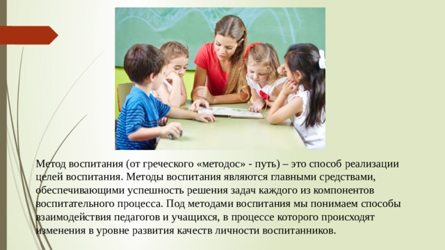 Метод воспитания (от греческого «методос» - путь) – это способ реализации целей воспитания. Методы воспитания являются главными средствами, обеспечивающими успешность решения задач каждого из компонентов воспитательного процесса. Под методами воспитания мы понимаем способы взаимодействия педагогов и учащихся, в процессе которого происходят изменения в уровне развития качеств личности воспитанников. 