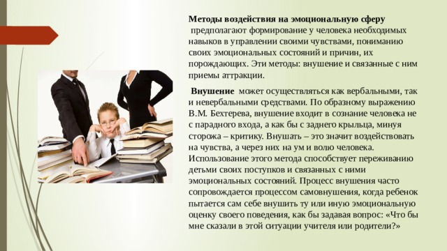 Методы воздействия на эмоциональную сферу    предполагают формирование у человека необходимых навыков в управлении своими чувствами, пониманию своих эмоциональных состояний и причин, их порождающих. Эти методы: внушение и связанные с ним приемы аттракции.     Внушение   может осуществляться как вербальными, так и невербальными средствами. По образному выражению В.М. Бехтерева, внушение входит в сознание человека не с парадного входа, а как бы с заднего крыльца, минуя сторожа – критику. Внушать – это значит воздействовать на чувства, а через них на ум и волю человека. Использование этого метода способствует переживанию детьми своих поступков и связанных с ними эмоциональных состояний. Процесс внушения часто сопровождается процессом самовнушения, когда ребенок пытается сам себе внушить ту или иную эмоциональную оценку своего поведения, как бы задавая вопрос: «Что бы мне сказали в этой ситуации учителя или родители?» 