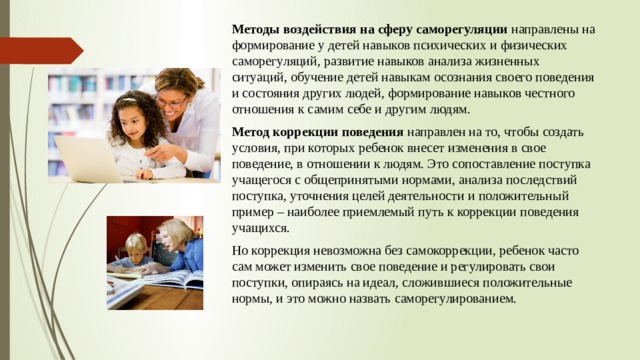 Методы воздействия на сферу саморегуляции направлены на формирование у детей навыков психических и физических саморегуляций, развитие навыков анализа жизненных ситуаций, обучение детей навыкам осознания своего поведения и состояния других людей, формирование навыков честного отношения к самим себе и другим людям.  Метод коррекции поведения  направлен на то, чтобы создать условия, при которых ребенок внесет изменения в свое поведение, в отношении к людям. Это сопоставление поступка учащегося с общепринятыми нормами, анализа последствий поступка, уточнения целей деятельности и положительный пример – наиболее приемлемый путь к коррекции поведения учащихся. Но коррекция невозможна без самокоррекции, ребенок часто сам может изменить свое поведение и регулировать свои поступки, опираясь на идеал, сложившиеся положительные нормы, и это можно назвать саморегулированием. 