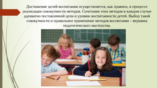 Достижение целей воспитания осуществляется, как правило, в процессе реализации совокупности методов. Сочетание этих методов в каждом случае адекватно поставленной цели и уровню воспитанности детей. Выбор такой совокупности и правильное применение методов воспитания – вершина педагогического мастерства.         
