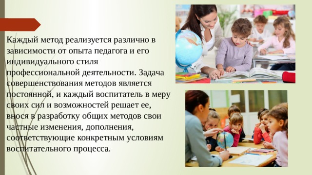Каждый метод реализуется различно в зависимости от опыта педагога и его индивидуального стиля профессиональной деятельности. Задача совершенствования методов является постоянной, и каждый воспитатель в меру своих сил и возможностей решает ее, внося в разработку общих методов свои частные изменения, дополнения, соответствующие конкретным условиям воспитательного процесса. 