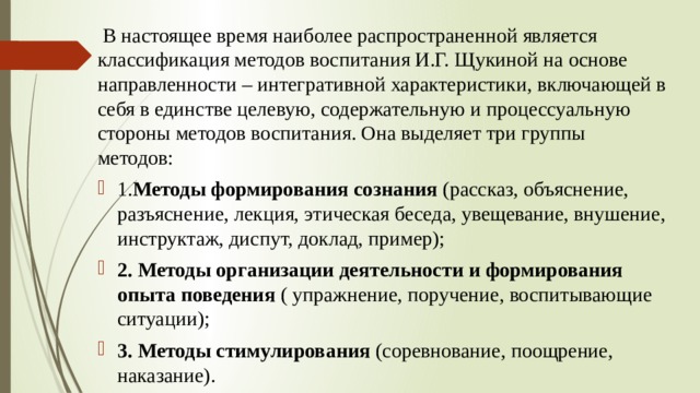   В настоящее время наиболее распространенной является классификация методов воспитания И.Г. Щукиной на основе направленности – интегративной характеристики, включающей в себя в единстве целевую, содержательную и процессуальную стороны методов воспитания. Она выделяет три группы методов: 1. Методы формирования сознания  (рассказ, объяснение, разъяснение, лекция, этическая беседа, увещевание, внушение, инструктаж, диспут, доклад, пример); 2. Методы организации деятельности и формирования опыта поведения  ( упражнение, поручение, воспитывающие ситуации); 3. Методы стимулирования  (соревнование, поощрение, наказание).           