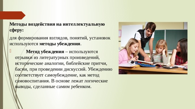 Методы воздействия на интеллектуальную сферу: для формирования взглядов, понятий, установок используются  методы убеждения .           Метод убеждения  – используются отрывки из литературных произведений, исторические аналогии, библейские притчи, басни, при проведении дискуссий. Убеждению соответствует самоубеждение, как метод самовоспитания. В основе лежат логические выводы, сделанные самим ребенком. 
