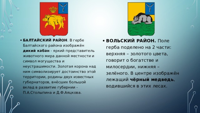 БАЛТАЙСКИЙ РАЙОН . В гербе Балтайского района изображён дикий кабан - яркий представитель животного мира данной местности и символ могущества и неустрашимости. Золотая корона над ним символизирует достоинство этой территории, родины двух известных губернаторов, внёсших большой вклад в развитие губернии - П.А.Столыпина и Д.Ф.Аяцкова. ВОЛЬСКИЙ РАЙОН. Поле герба поделено на 2 части: верхняя – золотого цвета, говорит о богатстве и милосердии, нижняя – зелёного. В центре изображён лежащий чёрный медведь , водившийся в этих лесах. 