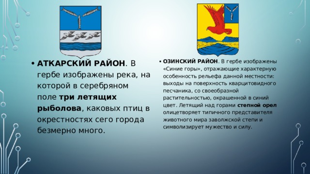 АТКАРСКИЙ РАЙОН . В гербе изображены река, на которой в серебряном поле три летящих рыболова , каковых птиц в окрестностях сего города безмерно много. ОЗИНСКИЙ РАЙОН . В гербе изображены «Синие горы», отражающие характерную особенность рельефа данной местности: выходы на поверхность кварцитовидного песчаника, со своеобразной растительностью, окрашенной в синий цвет. Летящий над горами степной орел олицетворяет типичного представителя животного мира заволжской степи и символизирует мужество и силу. 