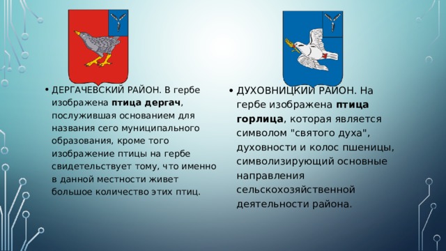 ДЕРГАЧЕВСКИЙ РАЙОН. В гербе изображена птица дергач , послужившая основанием для названия сего муниципального образования, кроме того изображение птицы на гербе свидетельствует тому, что именно в данной местности живет большое количество этих птиц. ДУХОВНИЦКИЙ РАЙОН. На гербе изображена птица горлица , которая является символом 