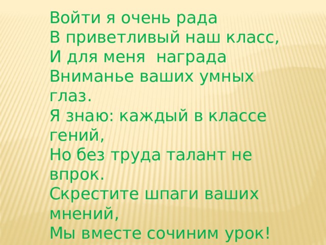 Войти я очень рада В приветливый наш класс,  И для меня награда  Вниманье ваших умных глаз.  Я знаю: каждый в классе гений,  Но без труда талант не впрок.  Скрестите шпаги ваших мнений,  Мы вместе сочиним урок! 